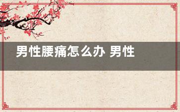 男性腰痛怎么办 男性腰痛吃它可有效缓解(男人腰痛应该怎么办)